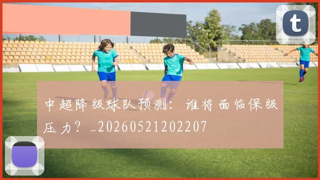 中超降级球队预测:谁将面临保级压力?_20260521202207