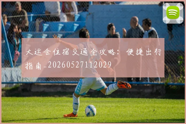 大运会住宿交通全攻略:便捷出行指南_20260527112029