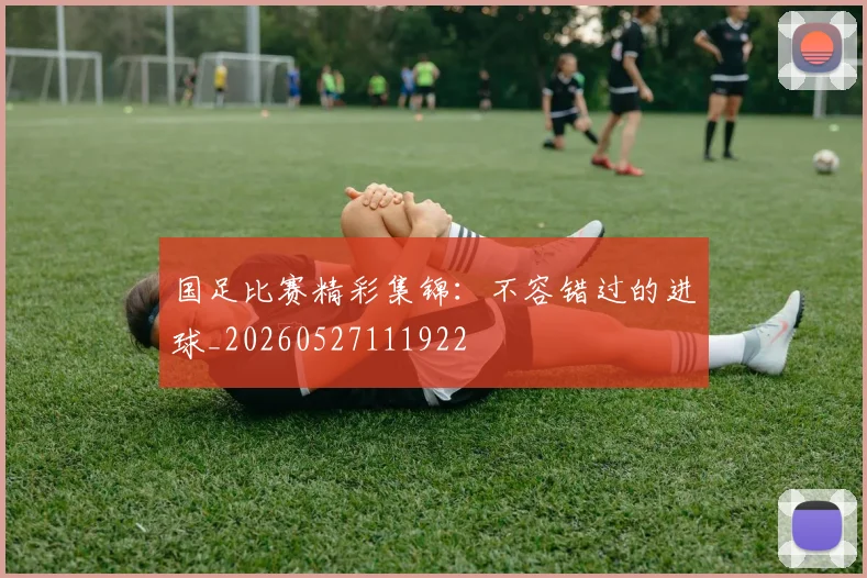 国足比赛精彩集锦:不容错过的进球_20260527111922