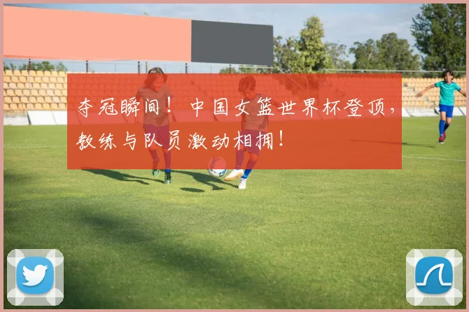 夺冠瞬间!中国女篮世界杯登顶,教练与队员激动相拥!