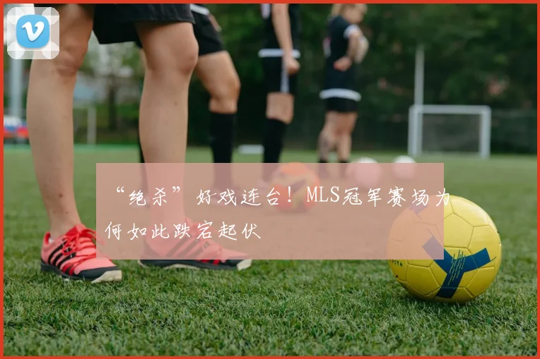 “绝杀”好戏连台!MLS冠军赛场为何如此跌宕起伏