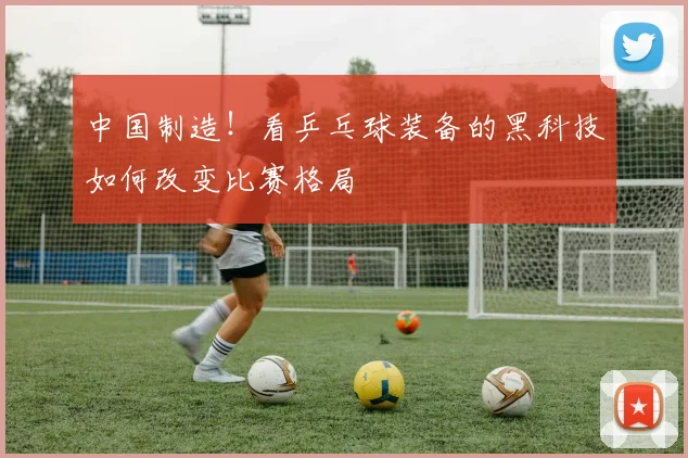 中国制造!看乒乓球装备的黑科技如何改变比赛格局