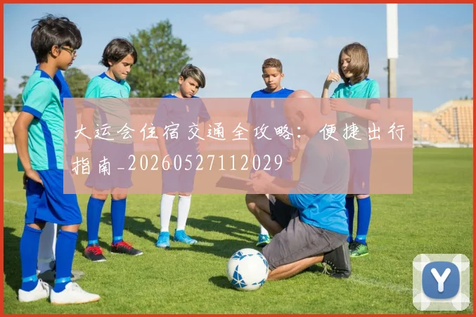大运会住宿交通全攻略:便捷出行指南_20260527112029
