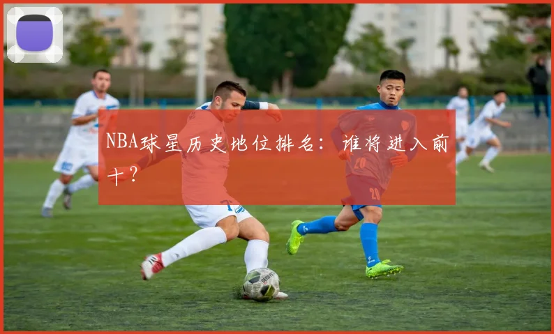 NBA球星历史地位排名:谁将进入前十?