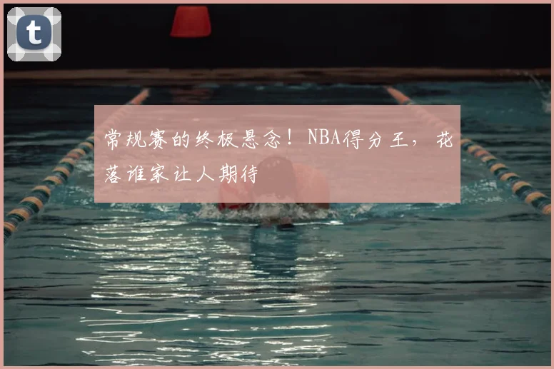 常规赛的终极悬念!NBA得分王,花落谁家让人期待