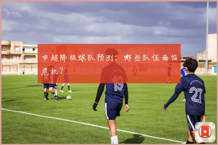 中超降级球队预测:哪些队伍面临危机?
