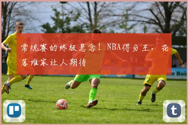 常规赛的终极悬念!NBA得分王,花落谁家让人期待
