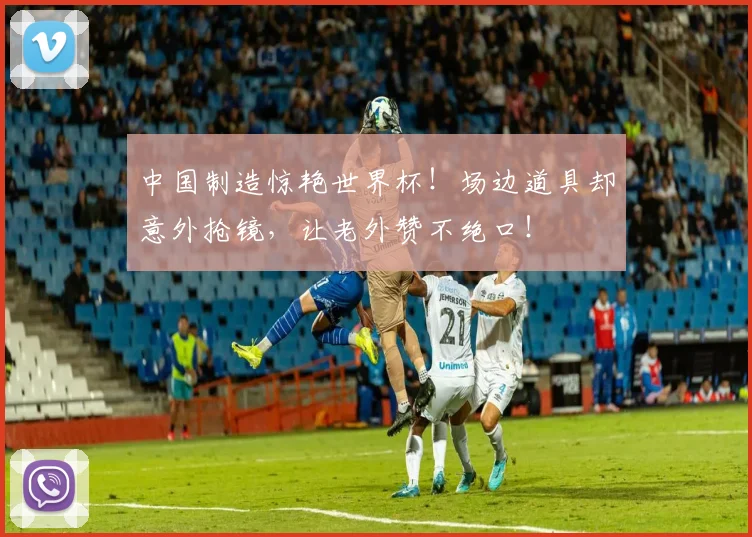 中国制造惊艳世界杯！场边道具却意外抢镜，让老外赞不绝口！