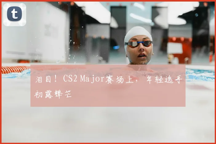 泪目！CS2 Major赛场上，年轻选手初露锋芒