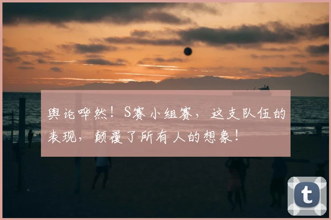 舆论哗然！S赛小组赛，这支队伍的表现，颠覆了所有人的想象！