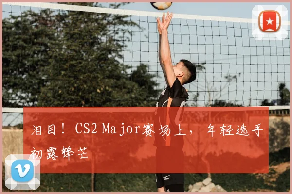 泪目!CS2 Major赛场上,年轻选手初露锋芒