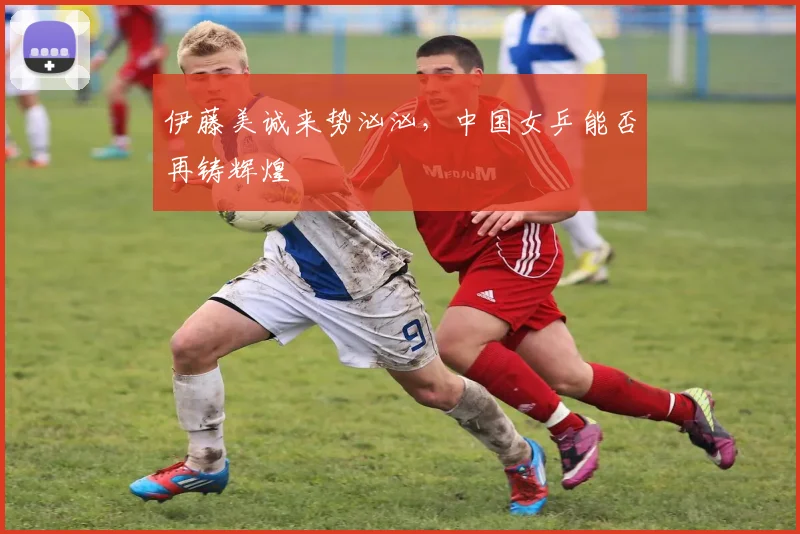伊藤美诚来势汹汹，中国女乒能否再铸辉煌
