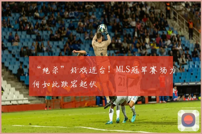 “绝杀”好戏连台!MLS冠军赛场为何如此跌宕起伏