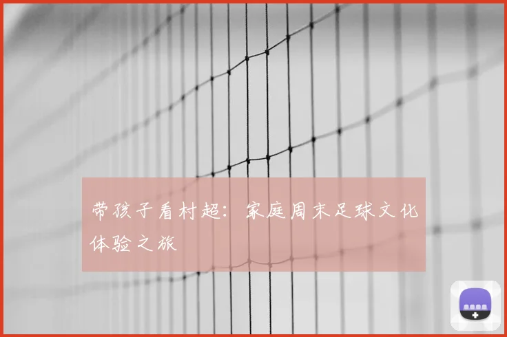 带孩子看村超:家庭周末足球文化体验之旅