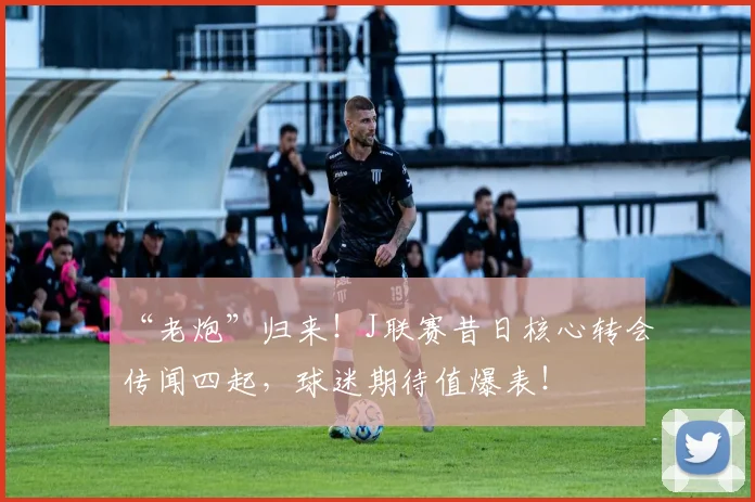 “老炮”归来!J联赛昔日核心转会传闻四起,球迷期待值爆表!