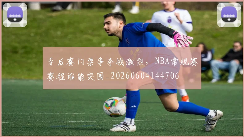 季后赛门票争夺战激烈，NBA常规赛赛程谁能突围_20260604144706